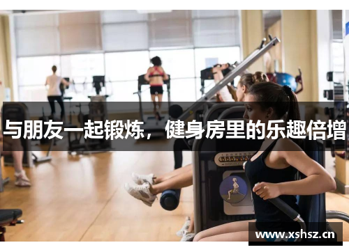 与朋友一起锻炼，健身房里的乐趣倍增
