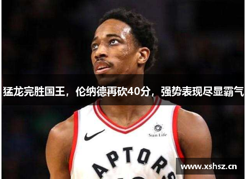 猛龙完胜国王，伦纳德再砍40分，强势表现尽显霸气